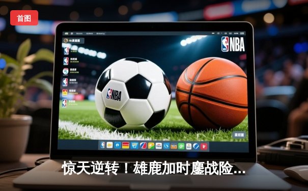 惊天逆转！雄鹿加时鏖战险胜篮网，字母哥44分主宰关键时刻