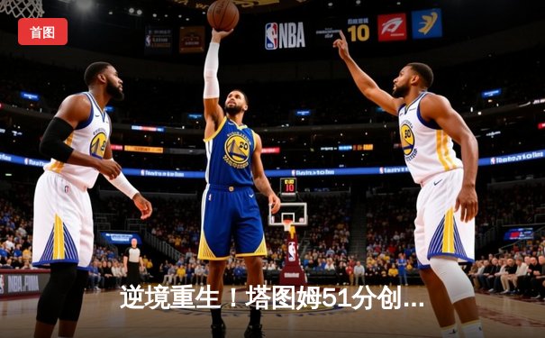 逆境重生！塔图姆51分创抢七历史纪录，凯尔特人逆转雄鹿挺进东决