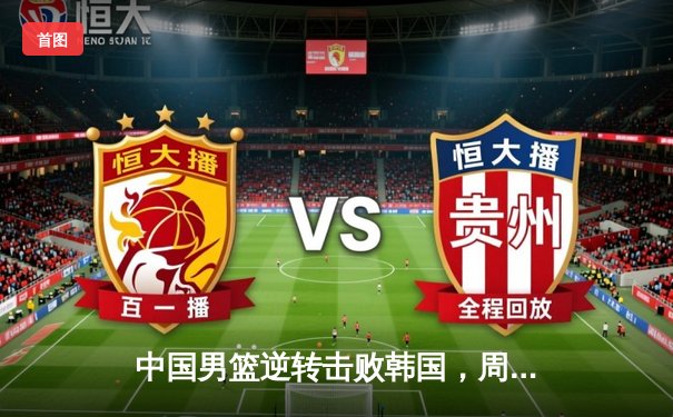 中国男篮逆转击败韩国，周琦砍下28分锁定亚洲杯小组头名