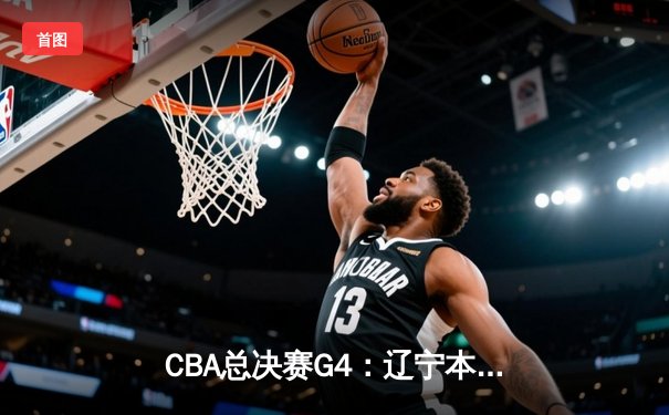 CBA总决赛G4：辽宁本钢末节逆转广东华南虎 总比分扳成2-2平
