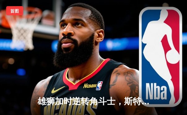 雄狮加时逆转角斗士，斯特林40分创纪录助队挺进东部决赛