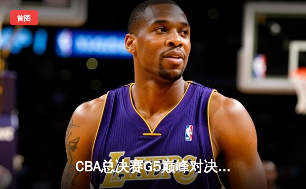 CBA总决赛G5巅峰对决：辽宁本钢加时险胜浙江广厦卫冕成功