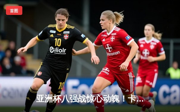 亚洲杯八强战惊心动魄！卡塔尔点球大战6-5淘汰乌兹别克斯坦晋级四强